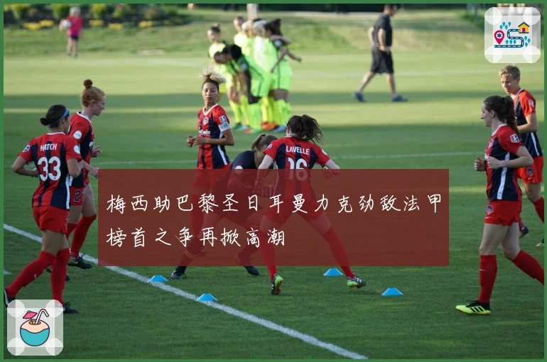 梅西助巴黎圣日耳曼力克劲敌法甲榜首之争再掀高潮