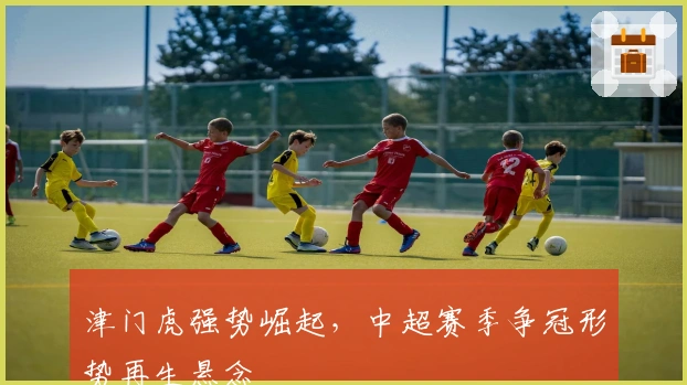 津门虎强势崛起,中超赛季争冠形势再生悬念