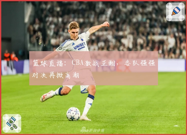 篮球直播：CBA激战正酣，各队强强对决再掀高潮