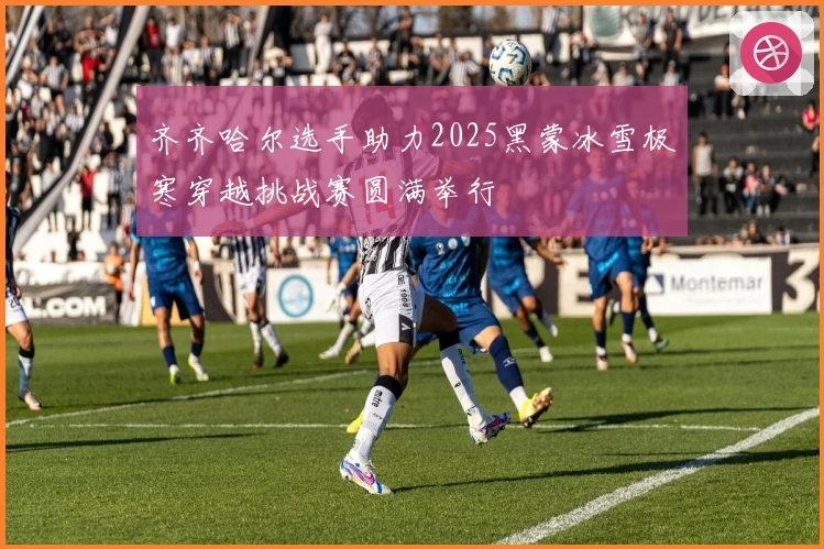 齐齐哈尔选手助力2025黑蒙冰雪极寒穿越挑战赛圆满举行