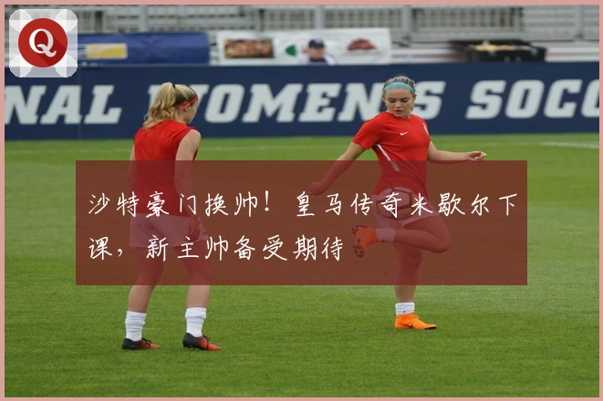 沙特豪门换帅！皇马传奇米歇尔下课，新主帅备受期待