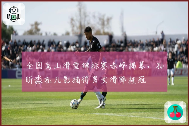 全国高山滑雪锦标赛赤峰揭幕，孙昕淼孔凡影摘得男女滑降桂冠