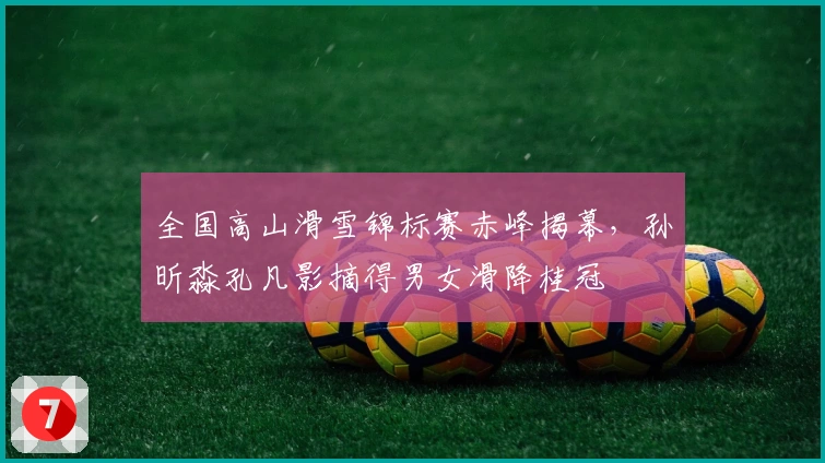 全国高山滑雪锦标赛赤峰揭幕，孙昕淼孔凡影摘得男女滑降桂冠