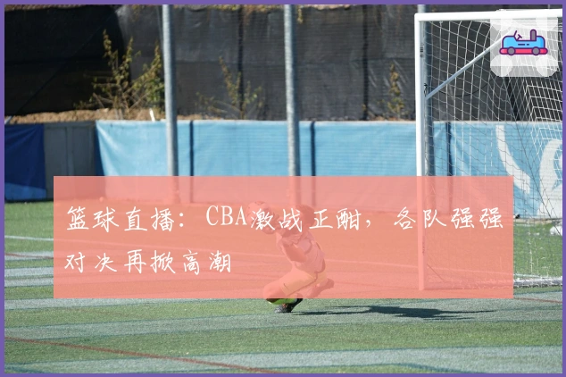 篮球直播:CBA激战正酣,各队强强对决再掀高潮