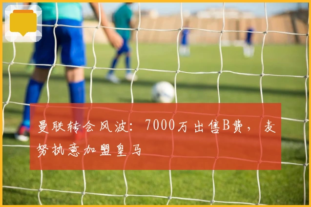 曼联转会风波：7000万出售B费，麦努执意加盟皇马