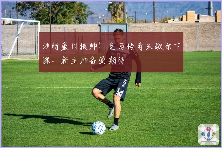 沙特豪门换帅!皇马传奇米歇尔下课,新主帅备受期待